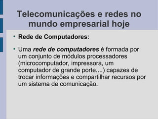 Telecomunicações e redes no mundo empresarial hoje Rede de Computadores: Uma  rede de computadores  é formada por um conjunto de módulos processadores (microcomputador, impressora, um computador de grande porte....) capazes de trocar informações e compartilhar recursos por um sistema de comunicação. 