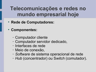 Telecomunicações e redes no mundo empresarial hoje Rede de Computadores: Componentes:  Computador cliente  Computador servidor dedicado,  Interfaces de rede Meio de conexão,  Software  de sistema operacional de rede  Hub  (concentrador) ou S witch  (comutador). 