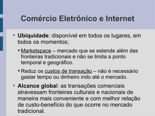 Comércio Eletrônico e Internet Ubiquidade : disponível em todos os lugares, em todos os momentos; Marketspace  – mercado que se estende além das fronteiras tradicionais e não se limita a ponto temporal e geográfico. Reduz os  custos de transação  – não é necessário gastar tempo ou dinheiro indo até o mercado. Alcance globa l: as transações comerciais atravessam fronteiras culturais e nacionais de maneira mais conveniente e com melhor relação de custo-benefício do que ocorre no mercado tradicional. 