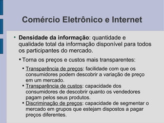 Comércio Eletrônico e Internet Densidade da informação : quantidade e qualidade total da informação disponível para todos os participantes do mercado.  Torna os preços e custos mais transparentes:  Transparência de preços : facilidade com que os consumidores podem descobrir a variação de preço em um mercado. Transparência de custos : capacidade dos consumidores de descobrir quanto os vendedores pagam pelos seus produtos. Discriminação de preços : capacidade de segmentar o mercado em grupos que estejam dispostos a pagar preços diferentes. 