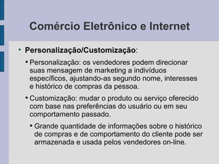 Comércio Eletrônico e Internet Personalização/Customização :  Personalização: os vendedores podem direcionar suas mensagem de marketing a indivíduos específicos, ajustando-as segundo nome, interesses e histórico de compras da pessoa. Customização: mudar o produto ou serviço oferecido com base nas preferências do usuário ou em seu comportamento passado. Grande quantidade de informações sobre o histórico de compras e de comportamento do cliente pode ser armazenada e usada pelos vendedores on-line. 