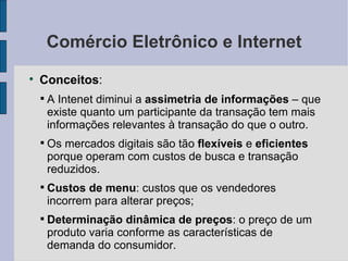 Comércio Eletrônico e Internet Conceitos :  A Intenet diminui a  assimetria de informações  – que existe quanto um participante da transação tem mais informações relevantes à transação do que o outro. Os mercados digitais são tão  flexíveis  e  eficientes  porque operam com custos de busca e transação reduzidos. Custos de menu : custos que os vendedores incorrem para alterar preços; Determinação dinâmica de preços : o preço de um produto varia conforme as características de demanda do consumidor. 