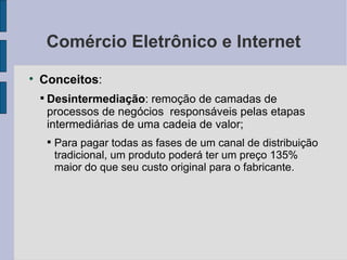 Comércio Eletrônico e Internet Conceitos :  Desintermediação : remoção de camadas de processos de negócios  responsáveis pelas etapas intermediárias de uma cadeia de valor; Para pagar todas as fases de um canal de distribuição tradicional, um produto poderá ter um preço 135% maior do que seu custo original para o fabricante. 