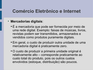 Comércio Eletrônico e Internet Mercadorias digitais :  É a mercadoria que pode ser fornecida por meio de uma rede digital. Exemplo: faixas de músicas, livros, revistas podem ser transmitidos, armazenados e vendidos como produtos puramente digitais. Em geral, o custo de produzir outra unidade de uma mercadoria digital é praticamente zero. O custo de produzir a primeira unidade original é relativamente alto – corresponde praticamente ao custo total do produto, pois os outros custos envolvidos (estoque, distribuição) são poucos. 