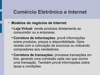 Comércio Eletrônico e Internet Modelos de negócios de Internet :  Loja Virtual : vende produtos diretamente ao consumidor ou a empresas. Corretora de informações : provê informações sobre produtos, preços e disponibilidade. Gera receita com a colocação de anúncios ou indicando compradores aos vendedores. Corretora de transações : processa transações on-line, gerando uma comissão cada vez que ocorre uma transação. Também provê informações sobre taxas e condições. 
