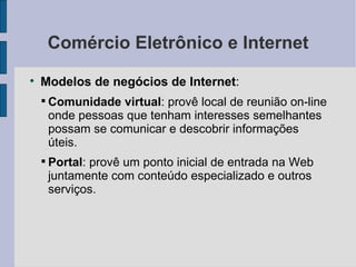 Comércio Eletrônico e Internet Modelos de negócios de Internet :  Comunidade virtual : provê local de reunião on-line onde pessoas que tenham interesses semelhantes possam se comunicar e descobrir informações úteis. Portal : provê um ponto inicial de entrada na Web juntamente com conteúdo especializado e outros serviços. 