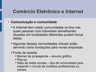 Comércio Eletrônico e Internet Comunicação e comunidade :  A Internet tem criado comunidades on-line nas quais pessoas com interesses semelhantes situadas em localidades diferentes podem trocar idéias. Algumas dessas comunidades virtuais estão servindo como fundações para novas empresas. Fonte de receita: Banner de propaganda – recurso gráfico. Pop-up Sites de redes sociais – tipo de comunidade para expandir o círculo de contatos profissionais ou sociais. 