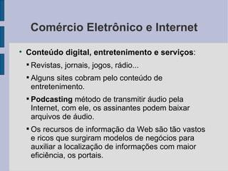 Comércio Eletrônico e Internet Conteúdo digital, entretenimento e serviços :  Revistas, jornais, jogos, rádio... Alguns sites cobram pelo conteúdo de entretenimento. Podcasting  método de transmitir áudio pela Internet, com ele, os assinantes podem baixar arquivos de áudio. Os recursos de informação da Web são tão vastos e ricos que surgiram modelos de negócios para auxiliar a localização de informações com maior eficiência, os portais. 