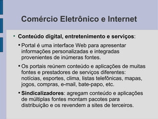 Comércio Eletrônico e Internet Conteúdo digital, entretenimento e serviços :  Portal é uma interface Web para apresentar informações personalizadas e integradas provenientes de inúmeras fontes. Os portais reúnem conteúdo e aplicações de muitas fontes e prestadores de serviços diferentes: notícias, esportes, clima, listas telefônicas, mapas, jogos, compras, e-mail, bate-papo, etc. Sindicalizadores : agregam conteúdo e aplicações de múltiplas fontes montam pacotes para distribuição e os revendem a sites de terceiros. 