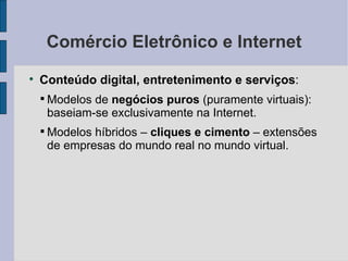 Comércio Eletrônico e Internet Conteúdo digital, entretenimento e serviços :  Modelos de  negócios puros  (puramente virtuais): baseiam-se exclusivamente na Internet. Modelos híbridos –  cliques e cimento  – extensões de empresas do mundo real no mundo virtual. 