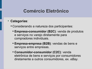 Comércio Eletrônico Categorias :  Considerando a natureza dos participantes: Empresa-consumidor (B2C) : venda de produtos e serviços no varejo diretamente para compradores individuais. Empresa-empresa (B2B) : vendas de bens e serviços entre empresas. Consumidor-consumidor (C2C) : venda eletrônica de bens e serviços por consumidores diretamente a outros consumidores, ex.  eBay . 