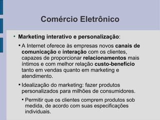 Comércio Eletrônico Marketing interativo e personalização :  A Internet oferece às empresas novos  canais   de comunicação  e  interação  com os clientes, capazes de proporcionar  relacionamentos  mais íntimos e com melhor relação  custo-benefício  tanto em vendas quanto em marketing e atendimento. Idealização do marketing: fazer produtos personalizados para milhões de consumidores. Permitir que os clientes comprem produtos sob medida, de acordo com suas especificações individuais. 