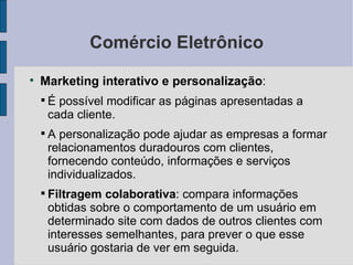 Comércio Eletrônico Marketing interativo e personalização :  É possível modificar as páginas apresentadas a cada cliente. A personalização pode ajudar as empresas a formar relacionamentos duradouros com clientes, fornecendo conteúdo, informações e serviços individualizados. Filtragem colaborativa : compara informações obtidas sobre o comportamento de um usuário em determinado site com dados de outros clientes com interesses semelhantes, para prever o que esse usuário gostaria de ver em seguida. 