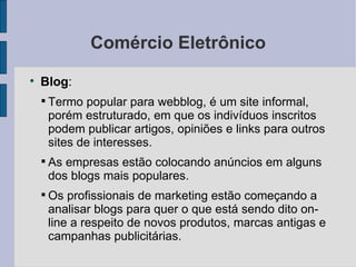 Comércio Eletrônico Blog :  Termo popular para webblog, é um site informal, porém estruturado, em que os indivíduos inscritos podem publicar artigos, opiniões e links para outros sites de interesses. As empresas estão colocando anúncios em alguns dos blogs mais populares. Os profissionais de marketing estão começando a analisar blogs para quer o que está sendo dito on-line a respeito de novos produtos, marcas antigas e campanhas publicitárias. 