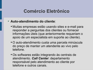 Comércio Eletrônico Auto-atendimento do cliente :  Muitas empresas estão usando sites e e-mail para responder a perguntas dos clientes ou fornecer informações úteis (que anteriormente requeriam o apoio de um especialista em suporte ao cliente). O auto-atendimento custa uma parcela minúscula do preço de manter um atendente ao vivo pelo telefone. Os softwares estão integrando às centrais de atendimento.  Call Center : departamento responsável pelo atendimento ao cliente por telefone e outros canais. 