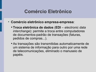 Comércio Eletrônico Comércio eletrônico empresa-empresa :  Troca eletrônica de dados  ( EDI  –  electronic data interchange ): permite a troca entre computadores de documentos-padrão de transações (faturas, pedidos de compras...). As transações são transmitidas automaticamente de um sistema de informação para outro por uma rede de telecomunicações, eliminado o manuseio de papéis. 