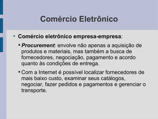 Comércio Eletrônico Comércio eletrônico empresa-empresa :  Procurement : envolve não apenas a aquisição de produtos e materiais, mas também a busca de fornecedores, negociação, pagamento e acordo quanto às condições de entrega. Com a Internet é possível localizar fornecedores de mais baixo custo, examinar seus catálogos, negociar, fazer pedidos e pagamentos e gerenciar o transporte. 