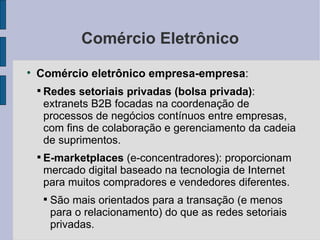 Comércio Eletrônico Comércio eletrônico empresa-empresa :  Redes setoriais privadas (bolsa privada) : extranets B2B focadas na coordenação de processos de negócios contínuos entre empresas, com fins de colaboração e gerenciamento da cadeia de suprimentos. E-marketplaces  (e-concentradores): proporcionam mercado digital baseado na tecnologia de Internet para muitos compradores e vendedores diferentes. São mais orientados para a transação (e menos para o relacionamento) do que as redes setoriais privadas. 
