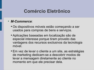 Comércio Eletrônico M-Commerce :  Os dispositivos móveis estão começando a ser usados para compras de bens e serviços. Aplicações baseadas em localização são de especial interesse porque tiram proveito das vantagens dos recursos exclusivos da tecnologia móvel. Em vez de levar o cliente a um site, as estratégias de marketing dedicam-se a descobrir modos de levar a mensagem diretamente ao cliente no momento em que ele precisar dela. 