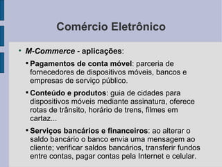Comércio Eletrônico M-Commerce -  aplicações :  Pagamentos de conta móvel : parceria de fornecedores de dispositivos móveis, bancos e empresas de serviço público. Conteúdo e produtos : guia de cidades para dispositivos móveis mediante assinatura, oferece rotas de trânsito, horário de trens, filmes em cartaz... Serviços bancários e financeiros : ao alterar o saldo bancário o banco envia uma mensagem ao cliente; verificar saldos bancários, transferir fundos entre contas, pagar contas pela Internet e celular. 