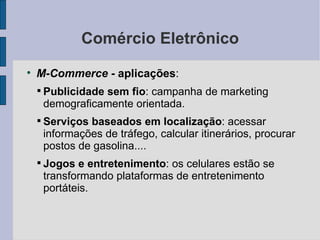 Comércio Eletrônico M-Commerce -  aplicações :  Publicidade sem fio : campanha de marketing demograficamente orientada. Serviços baseados em localização : acessar informações de tráfego, calcular itinerários, procurar postos de gasolina.... Jogos e entretenimento : os celulares estão se transformando plataformas de entretenimento portáteis. 