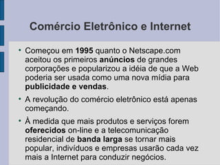 Comércio Eletrônico e Internet Começou em  1995  quanto o Netscape.com aceitou os primeiros  anúncios  de grandes corporações e popularizou a idéia de que a Web poderia ser usada como uma nova mídia para  publicidade e vendas . A revolução do comércio eletrônico está apenas começando. À medida que mais produtos e serviços forem  oferecidos  on-line e a telecomunicação residencial de  banda larga  se tornar mais popular, indivíduos e empresas usarão cada vez mais a Internet para conduzir negócios. 