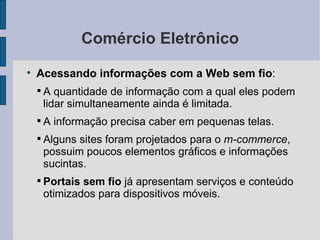 Comércio Eletrônico Acessando informações com a Web sem fio :  A quantidade de informação com a qual eles podem lidar simultaneamente ainda é limitada. A informação precisa caber em pequenas telas. Alguns sites foram projetados para o  m-commerce , possuim poucos elementos gráficos e informações sucintas. Portais sem fio  já apresentam serviços e conteúdo otimizados para dispositivos móveis. 