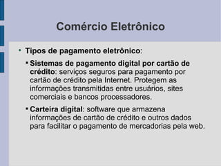 Comércio Eletrônico Tipos de pagamento eletrônico :  Sistemas de pagamento digital por cartão de crédito : serviços seguros para pagamento por cartão de crédito pela Internet. Protegem as informações transmitidas entre usuários, sites comerciais e bancos processadores. Carteira digital : software que armazena informações de cartão de crédito e outros dados para facilitar o pagamento de mercadorias pela web. 