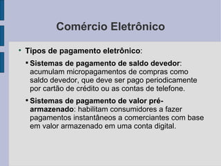 Comércio Eletrônico Tipos de pagamento eletrônico :  Sistemas de pagamento de saldo devedor : acumulam micropagamentos de compras como saldo devedor, que deve ser pago periodicamente por cartão de crédito ou as contas de telefone. Sistemas de pagamento de valor pré-armazenado : habilitam consumidores a fazer pagamentos instantâneos a comerciantes com base em valor armazenado em uma conta digital. 