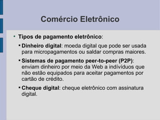 Comércio Eletrônico Tipos de pagamento eletrônico :  Dinheiro digital : moeda digital que pode ser usada para micropagamentos ou saldar compras maiores. Sistemas de pagamento peer-to-peer (P2P) : enviam dinheiro por meio da Web a indívíduos que não estão equipados para aceitar pagamentos por cartão de crédito. Cheque digital : cheque eletrônico com assinatura digital. 