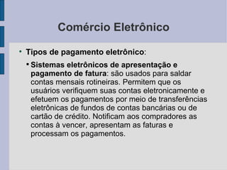 Comércio Eletrônico Tipos de pagamento eletrônico :  Sistemas eletrônicos de apresentação e pagamento de fatura : são usados para saldar contas mensais rotineiras. Permitem que os usuários verifiquem suas contas eletronicamente e efetuem os pagamentos por meio de transferências eletrônicas de fundos de contas bancárias ou de cartão de crédito. Notificam aos compradores as contas à vencer, apresentam as faturas e processam os pagamentos. 