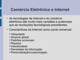 Comércio Eletrônico e Internet As tecnologias da Internet e do comércio eletrônico são muito mais versáteis e poderosas que as revoluções tecnológicas precedentes. Caracteríticas da Internet como canal comercial: Ubiquidade  Alcance global Padrões universais Riqueza  Interatividade Densidade da Informação Personalização/customização. 