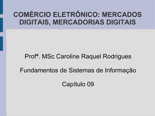 COMÉRCIO ELETRÔNICO: MERCADOS DIGITAIS, MERCADORIAS DIGITAIS Profª. MSc Caroline Raquel Rodrigues Fundamentos de Sistemas de Informação Capítulo 09 