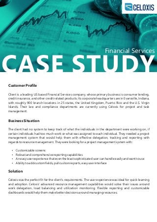 CASE STUDY
Customer Proﬁle
Client is a leading US based Financial Services company, whose primary business is consumer lending,
credit insurance, and other credit related products. Its corporate headquarters are in Evansville, Indiana,
with roughly 900 branch locations in 25 states, the United Kingdom, Puerto Rico and the U.S. Virgin
Islands. Their law and compliance departments are currently using Celoxis for project and task
management.
Business Situation
The client had no system to keep track of what the individuals in the department were working on, if
certain individuals had too much work or what was assigned to each individual. They needed a project
management system that would help them with eﬀective delegation, tracking and reporting with
regards to resource management. They were looking for a project management system with:
 Customizable screens
 Robust and comprehensive reporting capabilities
 An easy user experience that even the least sophisticated user can handle easily and want to use
 Ability to add custom ﬁelds, pull custom reports, easy user interface
Solution
Celoxis was the perfect ﬁt for the client's requirements. The user experience was ideal for quick learning
and adoption. Celoxis' advanced resource management capabilities would solve their issues around
work delegation, load balancing and utilization monitoring. Flexible reporting and customizable
dashboards would help them make better decisions around managing resources.
Financial Services
 