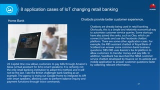 47
US Capital One now allows customers to pay bills through Amazon's
Alexa (virtual assistant for Echo smart speakers). It is certainly not
the only retail banking institution to adopt this method, and it will
not be the last. Take the British challenger bank Starling as an
example. The agency is trying out Google Home to integrate its API
with smart speakers, allowing users to perform balance inquiry and
payment functions through voice commands.
Home Bank Chatbots provide better customer experience.
Chatbots are already being used in retail banking.
Obviously, this is a simple and relatively economical way
to automate customer service queries. Some startups
have also joined the ranks, such as Cleo, which can
connect to banks and use the Facebook chatbot
platform. There are some other application cases. For
example, the RBS assistant chatbot of Royal Bank of
Scotland can answer some common bank business
questions; DBS DBS uses Kasisto's Kai AI platform to
allow customers to transfer money and pay bills. In
addition, Swedbank has launched the NINA customer
service chatbot developed by Nuance on its website and
mobile application to answer customer questions faster
by collecting relevant information..
8 application cases of IoT changing retail banking
 