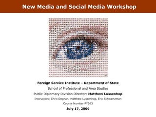 New Media and Social Media Workshop




     Foreign Service Institute – Department of State
            School of Professional and Area Studies
   Public Diplomacy Division Director: Matthew Lussenhop
   Instructors: Chris Degnan, Matthew Lussenhop, Eric Schwartzman
                       Course Number PY363

                         July 17, 2009
 