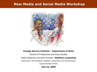 New Media and Social Media Workshop




                                          Tsevis




     Foreign Service Institute – Department of State
            School of Professional and Area Studies
   Public Diplomacy Division Director: Matthew Lussenhop
   Instructors: Chris Degnan, Matthew Lussenhop, Eric Schwartzman
                       Course Number PY363

                         July 16, 2009
 