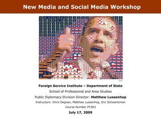 New Media and Social Media Workshop




                                                            Tsevis



     Foreign Service Institute – Department of State
            School of Professional and Area Studies
   Public Diplomacy Division Director: Matthew Lussenhop
   Instructors: Chris Degnan, Matthew Lussenhop, Eric Schwartzman
                       Course Number PY363

                         July 17, 2009
 