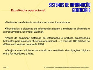 Excelência operacional


       •Melhorias na eficiência resultam em maior lucratividade.

    •Tecnologias e sistemas de informação ajudam a melhorar a eficiência e
  a produtividade. Exemplo: Walmart

   •Poder de combinar sistemas de informação e práticas empresariais
  brilhantes para alcançar eficiência operacional — e mais de 400 bilhões de
  dólares em vendas no ano de 2008.

   •Varejista mais eficiente do mundo em resultado das ligações digitais
  entre fornecedores e lojas.




  slide 11                                 © 2012 Pearson Prentice Hall. Adaptado pelo Prof. Hélio Lemes Costa Jr.
1.11                           Copyright © 2011 Pearson Education, Inc. publishing as Prentice
 