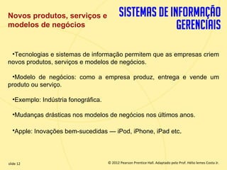 Novos produtos, serviços e
  modelos de negócios


   •Tecnologias e sistemas de informação permitem que as empresas criem
  novos produtos, serviços e modelos de negócios.

   •Modelo de negócios: como a empresa produz, entrega e vende um
  produto ou serviço.

       •Exemplo: Indústria fonográfica.

       •Mudanças drásticas nos modelos de negócios nos últimos anos.

       •Apple: Inovações bem-sucedidas — iPod, iPhone, iPad etc.




  slide 12                                  © 2012 Pearson Prentice Hall. Adaptado pelo Prof. Hélio lemes Costa Jr.
1.12                           Copyright © 2011 Pearson Education, Inc. publishing as Prentice
 