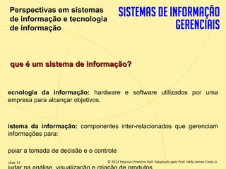 Perspectivas em sistemas
   de informação e tecnologia
   de informação



   que é um sistema de informação?


  ecnologia da informação: hardware e software utilizados por uma
  empresa para alcançar objetivos.



  istema da informação: componentes inter-relacionados que gerenciam
  informações para:

  poiar a tomada de decisão e o controle
  slide 17                              © 2012 Pearson Prentice Hall. Adaptado pelo Prof. Hélio lemes Costa Jr.
1.17                       Copyright © 2011 Pearson Education, Inc. publishing as Prentice
 