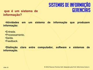 que é um sistema de
  informação?

    •Atividades    em    um     sistema         de       informação                que        produzem
  informação:

       •Entrada.
       •Processamento.
       •Saída.
       •Feedback.

    •Distinção clara entre computador, software e sistemas de
  informação.




  slide 19                                 © 2012 Pearson Prentice Hall. Adaptado pelo Prof. Hélio lemes Costa Jr.
1.19                          Copyright © 2011 Pearson Education, Inc. publishing as Prentice
 
