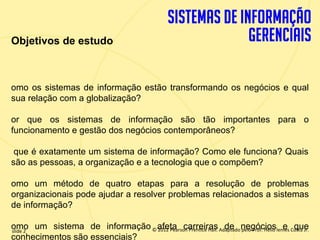 Objetivos de estudo



  omo os sistemas de informação estão transformando os negócios e qual
  sua relação com a globalização?

  or que os sistemas de informação são tão importantes para o
  funcionamento e gestão dos negócios contemporâneos?

   que é exatamente um sistema de informação? Como ele funciona? Quais
  são as pessoas, a organização e a tecnologia que o compõem?

  omo um método de quatro etapas para a resolução de problemas
  organizacionais pode ajudar a resolver problemas relacionados a sistemas
  de informação?

   omo um sistema de informação © afeta carreiras Adaptado negócioslemes Costa Jr.
   slide 2                           2012 Pearson Prentice Hall. de pelo Prof. Hélio e que
1.2conhecimentos são essenciais? © 2011 Pearson Education, Inc. publishing as Prentice
                          Copyright
 