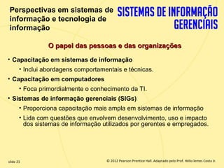 Perspectivas em sistemas de
   informação e tecnologia de
   informação

                   O papel das pessoas e das organizações
  • Capacitação em sistemas de informação
         • Inclui abordagens comportamentais e técnicas.
  • Capacitação em computadores
         • Foca primordialmente o conhecimento da TI.
  • Sistemas de informação gerenciais (SIGs)
         • Proporciona capacitação mais ampla em sistemas de informação
         • Lida com questões que envolvem desenvolvimento, uso e impacto
           dos sistemas de informação utilizados por gerentes e empregados.




  slide 21                                © 2012 Pearson Prentice Hall. Adaptado pelo Prof. Hélio lemes Costa Jr.
1.21                         Copyright © 2011 Pearson Education, Inc. publishing as Prentice
 
