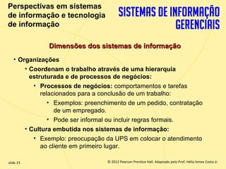 Perspectivas em sistemas
  de informação e tecnologia
  de informação

                   Dimensões dos sistemas de informação
       • Organizações
           • Coordenam o trabalho através de uma hierarquia
             estruturada e de processos de negócios:
              • Processos de negócios: comportamentos e tarefas
                 relacionados para a conclusão de um trabalho:
                    • Exemplos: preenchimento de um pedido, contratação
                      de um empregado.
                    • Pode ser informal ou incluir regras formais.
           • Cultura embutida nos sistemas de informação:
              • Exemplo: preocupação da UPS em colocar o atendimento
                 ao cliente em primeiro lugar.

  slide 23                                © 2012 Pearson Prentice Hall. Adaptado pelo Prof. Hélio lemes Costa Jr.
1.23                         Copyright © 2011 Pearson Education, Inc. publishing as Prentice
 