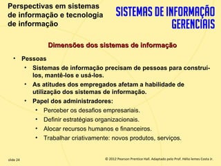 Perspectivas em sistemas
  de informação e tecnologia
  de informação

                 Dimensões dos sistemas de informação
       • Pessoas
          • Sistemas de informação precisam de pessoas para construí-
            los, mantê-los e usá-los.
          • As atitudes dos empregados afetam a habilidade de
            utilização dos sistemas de informação.
          • Papel dos administradores:
             • Perceber os desafios empresariais.
             • Definir estratégias organizacionais.
             • Alocar recursos humanos e financeiros.
             • Trabalhar criativamente: novos produtos, serviços.


  slide 24                              © 2012 Pearson Prentice Hall. Adaptado pelo Prof. Hélio lemes Costa Jr.
1.24                       Copyright © 2011 Pearson Education, Inc. publishing as Prentice
 