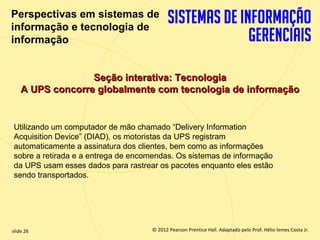 Perspectivas em sistemas de
  informação e tecnologia de
  informação


                     Seção interativa: Tecnologia
       A UPS concorre globalmente com tecnologia de informação


   Utilizando um computador de mão chamado “Delivery Information
   Acquisition Device” (DIAD), os motoristas da UPS registram
   automaticamente a assinatura dos clientes, bem como as informações
   sobre a retirada e a entrega de encomendas. Os sistemas de informação
   da UPS usam esses dados para rastrear os pacotes enquanto eles estão
   sendo transportados.




  slide 26                                © 2012 Pearson Prentice Hall. Adaptado pelo Prof. Hélio lemes Costa Jr.
1.26                         Copyright © 2011 Pearson Education, Inc. publishing as Prentice
 