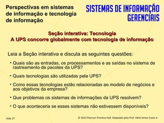 Perspectivas em sistemas
  de informação e tecnologia
  de informação

                     Seção interativa: Tecnologia
       A UPS concorre globalmente com tecnologia de informação

   Leia a Seção interativa e discuta as seguintes questões:
       • Quais são as entradas, os processamentos e as saídas no sistema de
         rastreamento de pacotes da UPS?
       • Quais tecnologias são utilizadas pela UPS?
       • Como essas tecnologias estão relacionadas ao modelo de negócios e
         aos objetivos da empresa?
       • Que problemas os sistemas de informações da UPS resolvem?
       • O que aconteceria se esses sistemas não estivessem disponíveis?

  slide 27                                 © 2012 Pearson Prentice Hall. Adaptado pelo Prof. Hélio lemes Costa Jr.
1.27                          Copyright © 2011 Pearson Education, Inc. publishing as Prentice
 