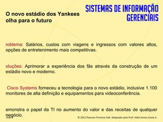 O novo estádio dos Yankees
  olha para o futuro



  roblema: Salários, custos com viagens e ingressos com valores altos,
  opções de entretenimento mais competitivas.


  oluções: Aprimorar a experiência dos fãs através da construção de um
  estádio novo e moderno.


  Cisco Systems forneceu a tecnologia para o novo estádio, inclusive 1.100
  monitores de alta definição e equipamentos para videoconferência.


  emonstra o papel da TI no aumento do valor e das receitas de qualquer
  negócio.
  slide 3                        © 2012 Pearson Prentice Hall. Adaptado pelo Prof. Hélio lemes Costa Jr.
1.3                                 Copyright © 2011 Pearson Education, Inc. publishing as Prentice
 