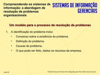 Compreendendo os sistemas de
  informação: a abordagem de
  resolução de problemas
  organizacionais


             Um modelo para o processo de resolução de problemas

       1. A identificação do problema inclui:
              •   Consenso sobre a existência do problema.
              •   Definição do problema.
              •   Causas do problema.
              •   O que pode ser feito, dados os recursos da empresa.




  slide 30                                   © 2012 Pearson Prentice Hall. Adaptado pelo Prof. Hélio lemes Costa Jr.
1.30                            Copyright © 2011 Pearson Education, Inc. publishing as Prentice
 